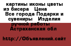 картины,иконы,цветы из бисера › Цена ­ 2 000 - Все города Подарки и сувениры » Изделия ручной работы   . Астраханская обл.